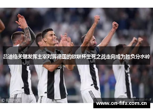 吕迪格关键发挥主宰对阵德国的欧联杯生死之战走向成为胜负分水岭